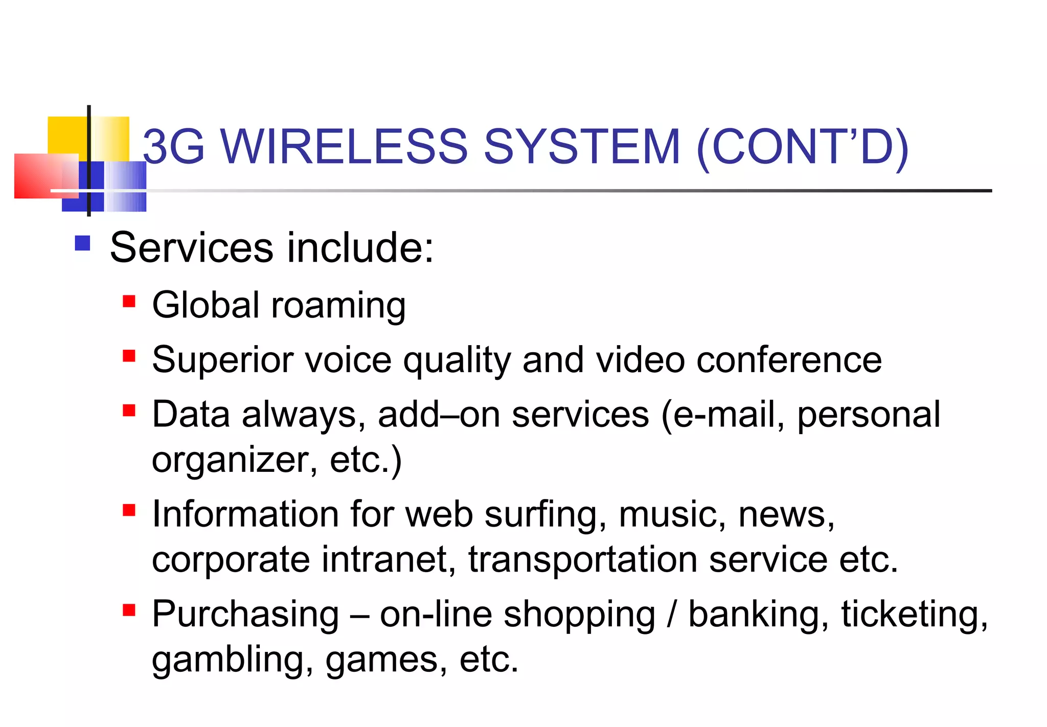 3G WIRELESS SYSTEM (CONT’D)
   Services include:
       Global roaming
       Superior voice quality and video conference
       Data always, add–on services (e-mail, personal
        organizer, etc.)
       Information for web surfing, music, news,
        corporate intranet, transportation service etc.
       Purchasing – on-line shopping / banking, ticketing,
        gambling, games, etc.
 