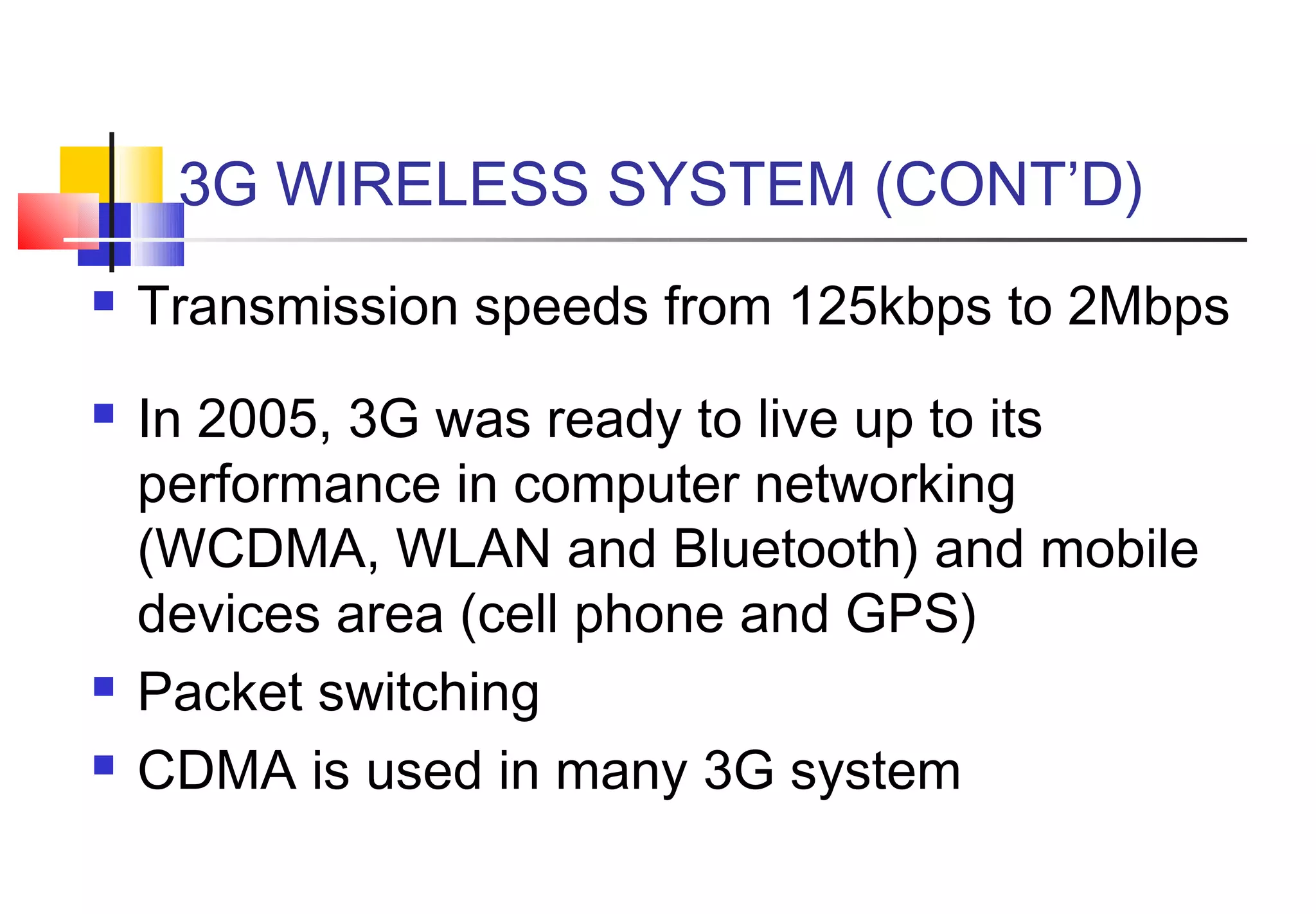 3G WIRELESS SYSTEM (CONT’D)
   Transmission speeds from 125kbps to 2Mbps
   In 2005, 3G was ready to live up to its
    performance in computer networking
    (WCDMA, WLAN and Bluetooth) and mobile
    devices area (cell phone and GPS)
   Packet switching
   CDMA is used in many 3G system
 