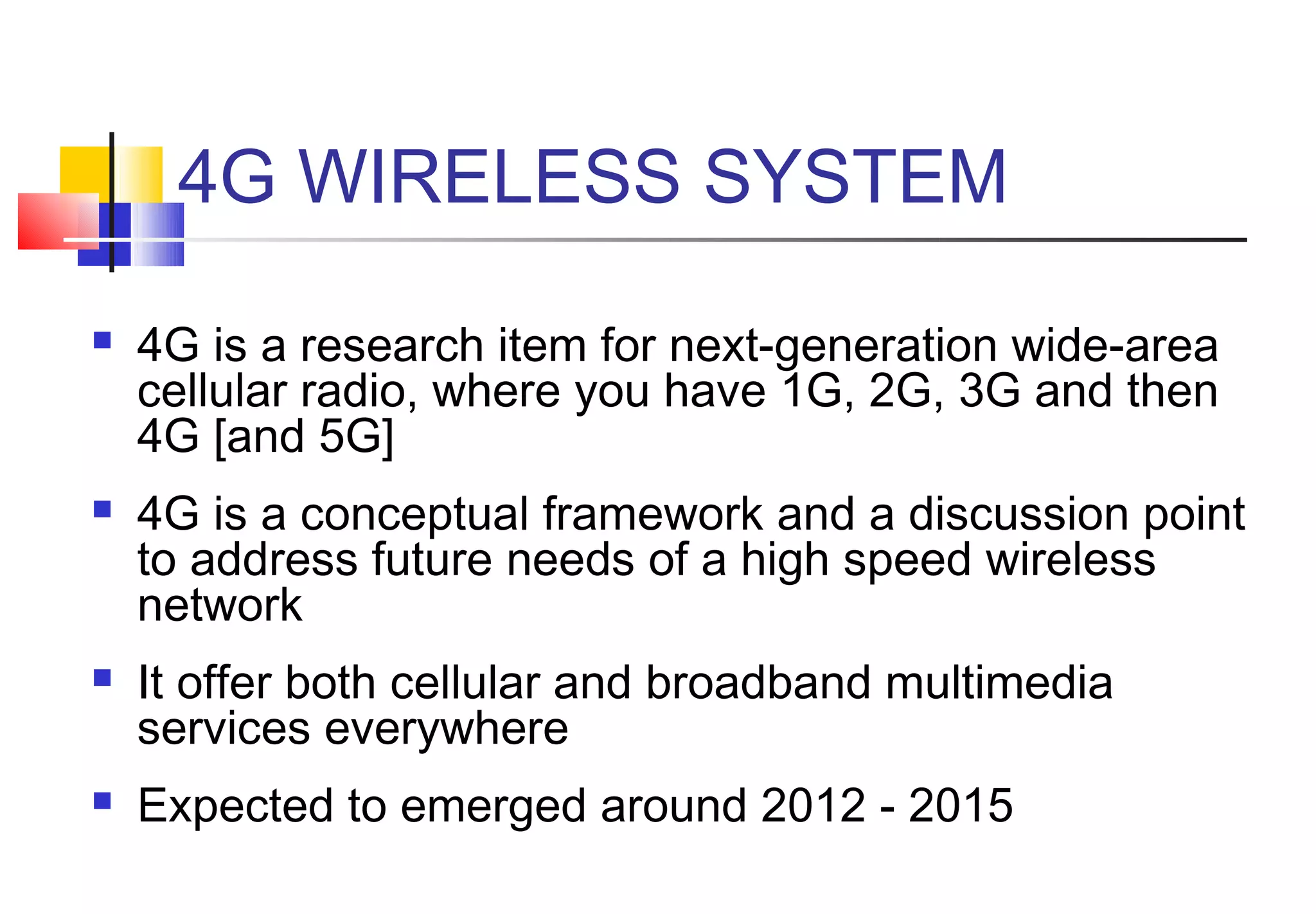 4G WIRELESS SYSTEM
   4G is a research item for next-generation wide-area
    cellular radio, where you have 1G, 2G, 3G and then
    4G [and 5G]
   4G is a conceptual framework and a discussion point
    to address future needs of a high speed wireless
    network
   It offer both cellular and broadband multimedia
    services everywhere
   Expected to emerged around 2012 - 2015
 