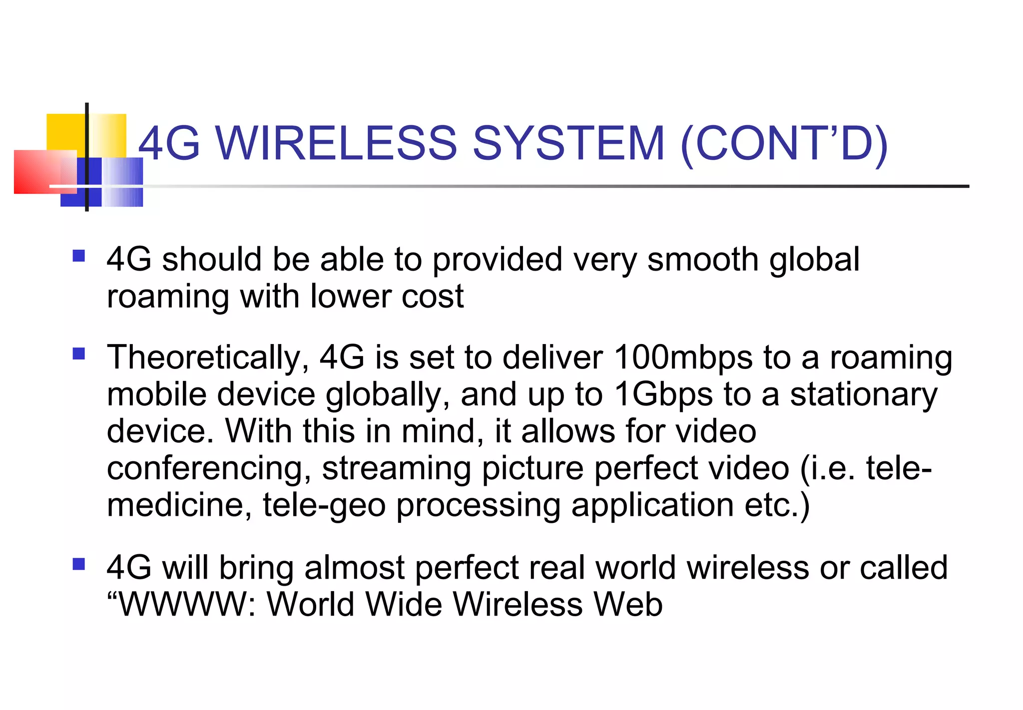 4G WIRELESS SYSTEM (CONT’D)

   4G should be able to provided very smooth global
    roaming with lower cost
   Theoretically, 4G is set to deliver 100mbps to a roaming
    mobile device globally, and up to 1Gbps to a stationary
    device. With this in mind, it allows for video
    conferencing, streaming picture perfect video (i.e. tele-
    medicine, tele-geo processing application etc.)
   4G will bring almost perfect real world wireless or called
    “WWWW: World Wide Wireless Web
 