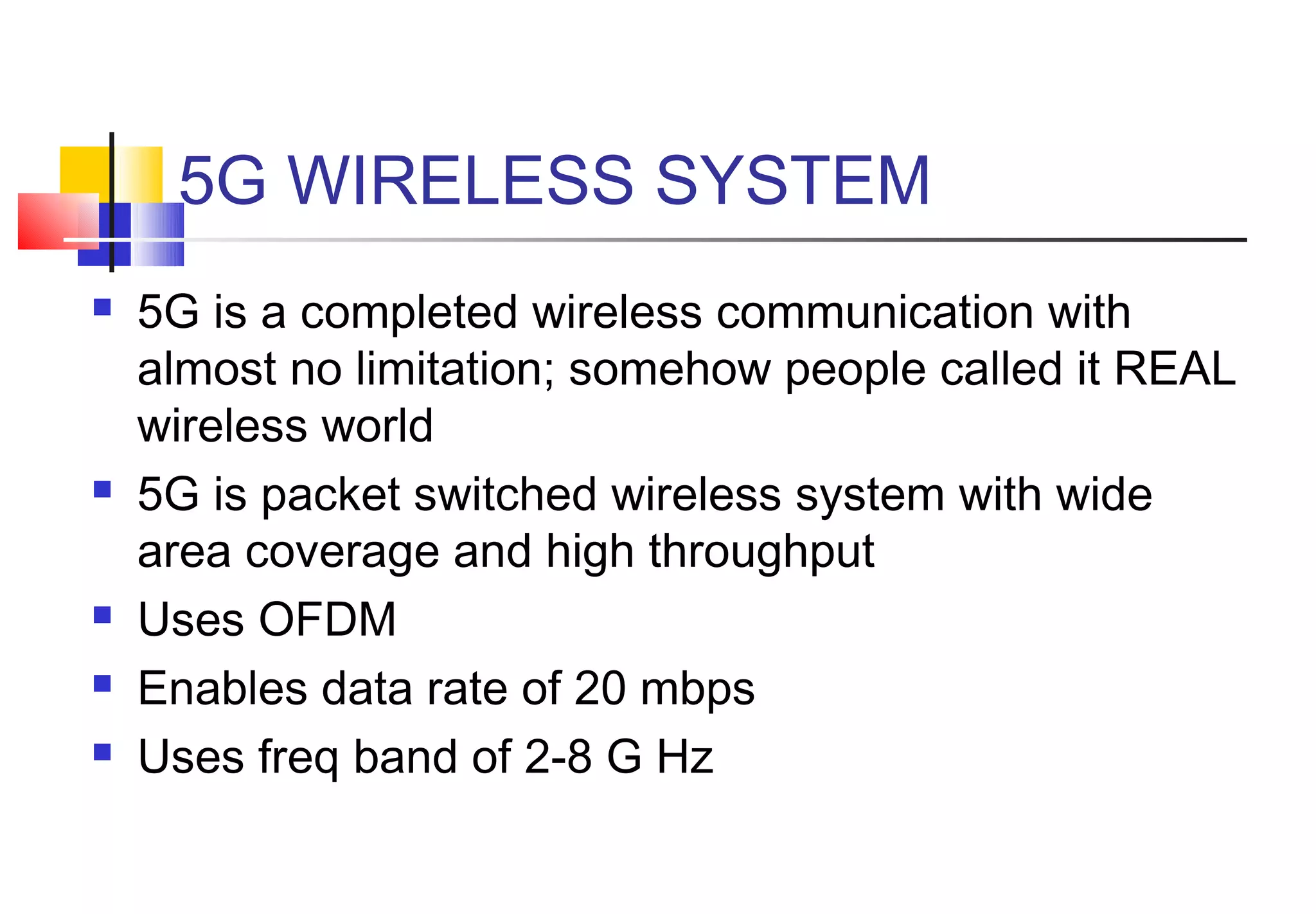 5G WIRELESS SYSTEM
   5G is a completed wireless communication with
    almost no limitation; somehow people called it REAL
    wireless world
   5G is packet switched wireless system with wide
    area coverage and high throughput
   Uses OFDM
   Enables data rate of 20 mbps
   Uses freq band of 2-8 G Hz
 