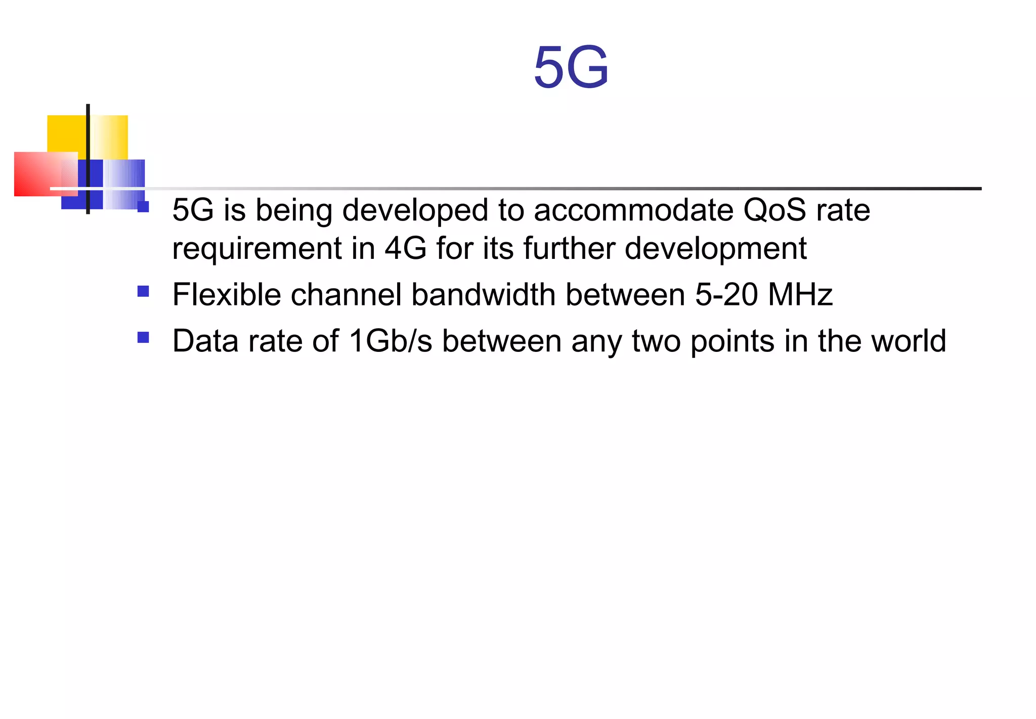 5G

   5G is being developed to accommodate QoS rate
    requirement in 4G for its further development
   Flexible channel bandwidth between 5-20 MHz
   Data rate of 1Gb/s between any two points in the world
 