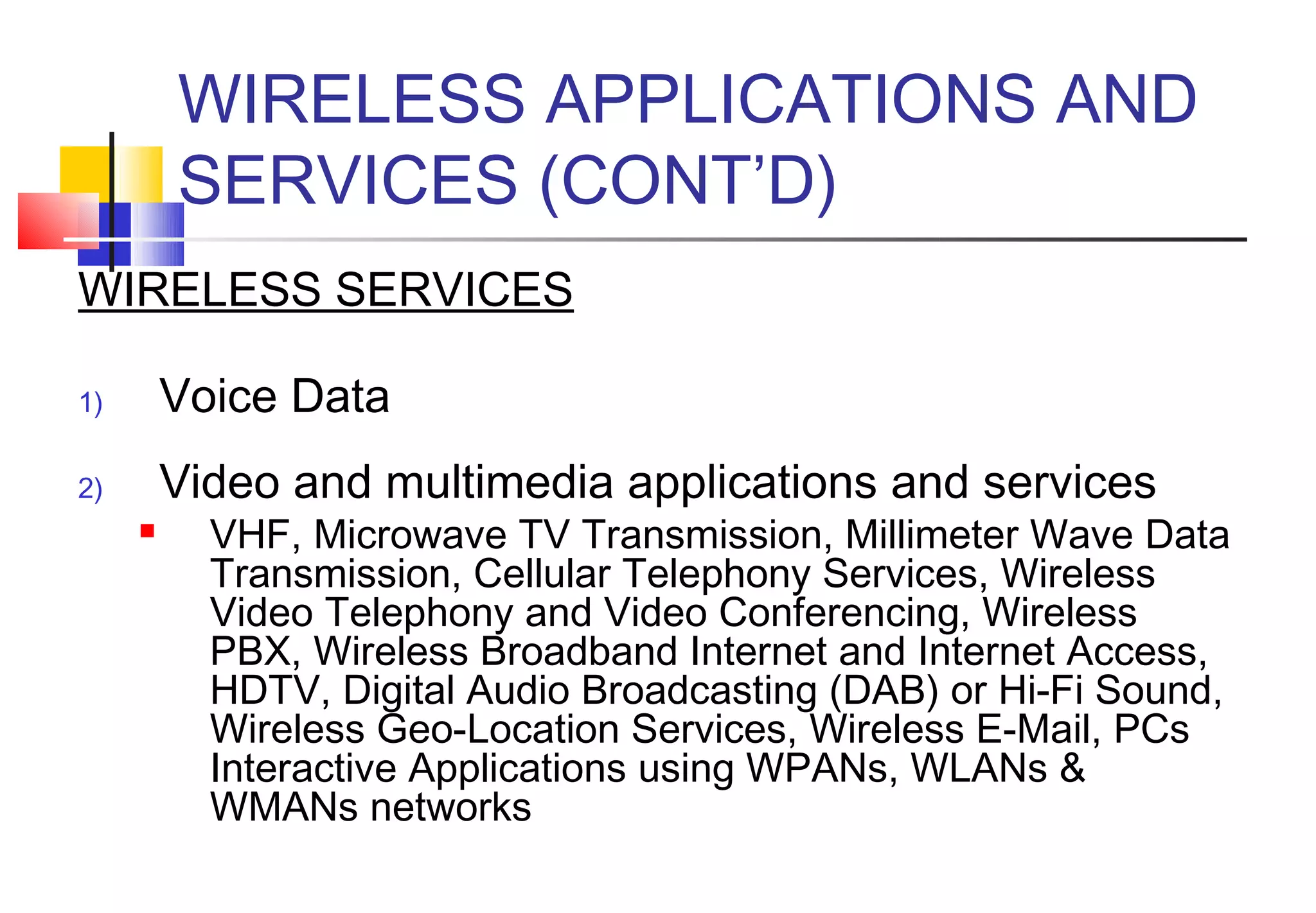 WIRELESS APPLICATIONS AND
         SERVICES (CONT’D)
WIRELESS SERVICES

1)       Voice Data
2)       Video and multimedia applications and services
          VHF, Microwave TV Transmission, Millimeter Wave Data
           Transmission, Cellular Telephony Services, Wireless
           Video Telephony and Video Conferencing, Wireless
           PBX, Wireless Broadband Internet and Internet Access,
           HDTV, Digital Audio Broadcasting (DAB) or Hi-Fi Sound,
           Wireless Geo-Location Services, Wireless E-Mail, PCs
           Interactive Applications using WPANs, WLANs &
           WMANs networks
 
