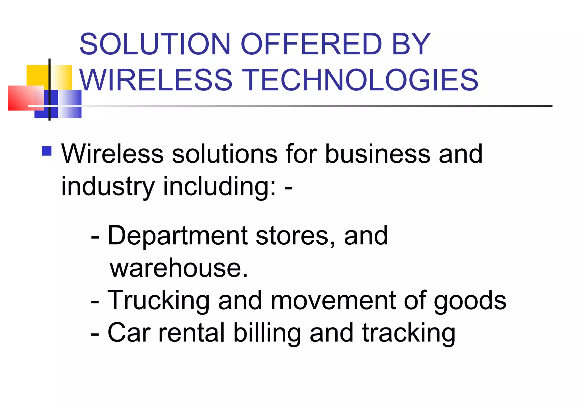 SOLUTION OFFERED BY
     WIRELESS TECHNOLOGIES

   Wireless solutions for business and
    industry including: -
        - Department stores, and
          warehouse.
        - Trucking and movement of goods
        - Car rental billing and tracking
 