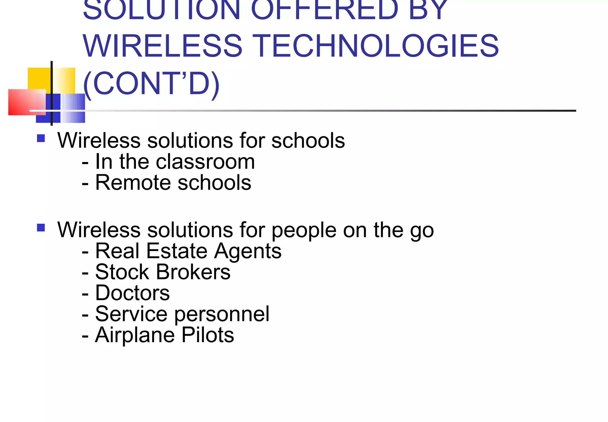 SOLUTION OFFERED BY
      WIRELESS TECHNOLOGIES
      (CONT’D)
   Wireless solutions for schools
        - In the classroom
        - Remote schools
       
   Wireless solutions for people on the go
        - Real Estate Agents
        - Stock Brokers
        - Doctors
        - Service personnel
        - Airplane Pilots
 