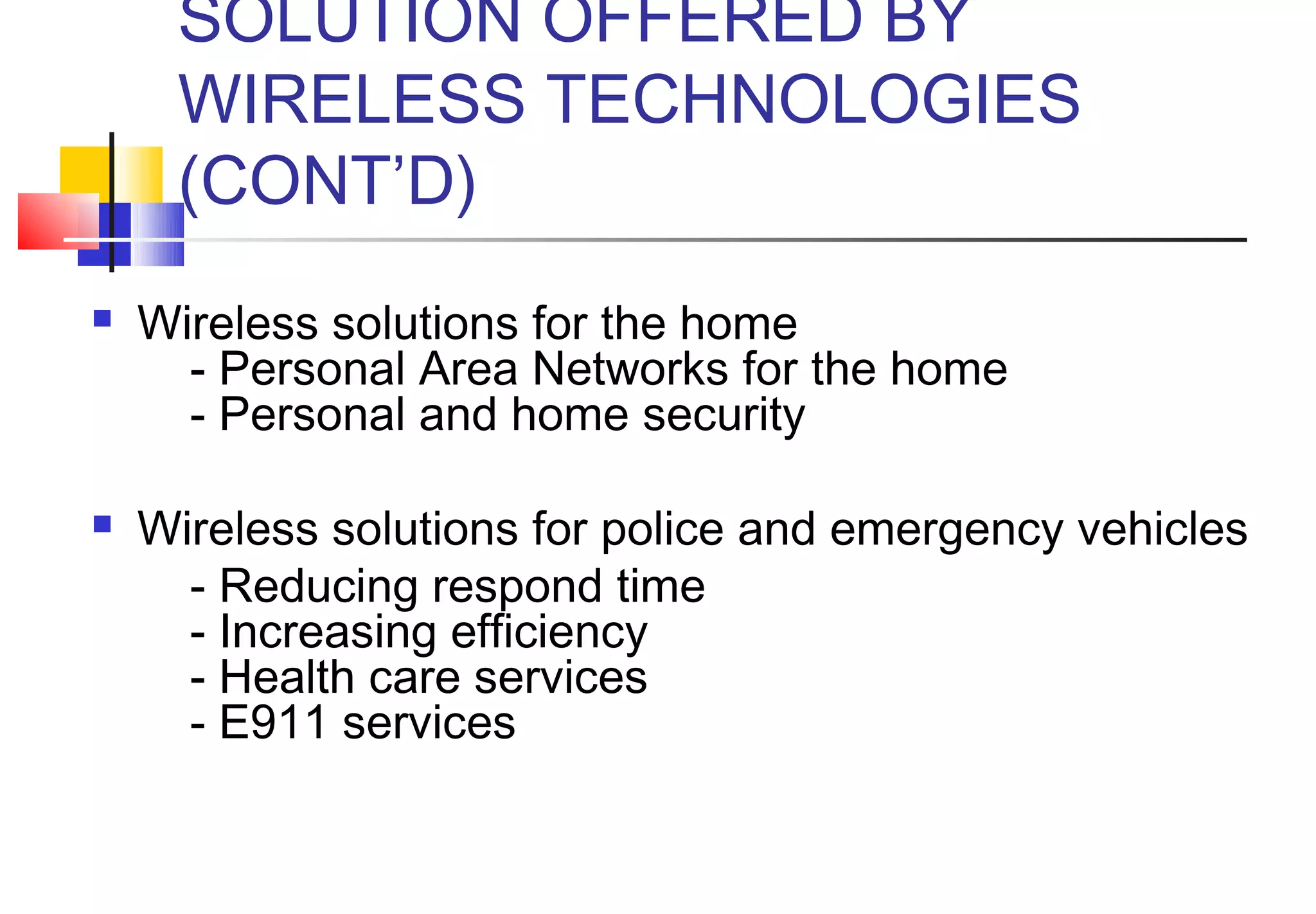 SOLUTION OFFERED BY
     WIRELESS TECHNOLOGIES
     (CONT’D)
   Wireless solutions for the home
        - Personal Area Networks for the home
        - Personal and home security

   Wireless solutions for police and emergency vehicles
        - Reducing respond time
        - Increasing efficiency
        - Health care services
        - E911 services
 