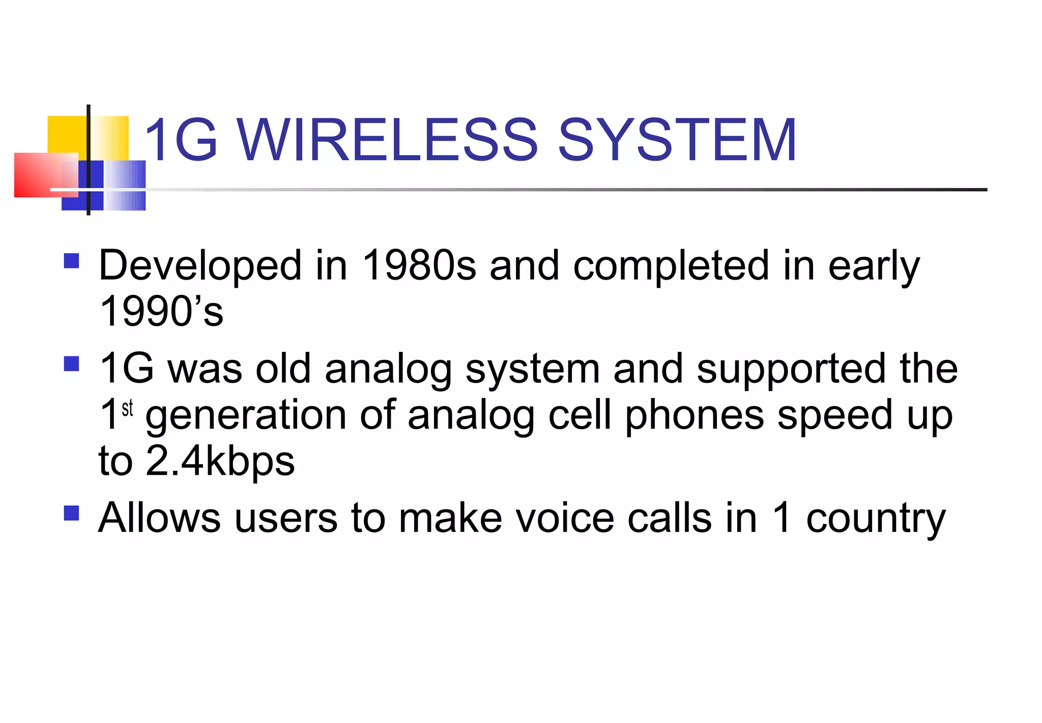 1G WIRELESS SYSTEM
   Developed in 1980s and completed in early
    1990’s
   1G was old analog system and supported the
    1st generation of analog cell phones speed up
    to 2.4kbps
   Allows users to make voice calls in 1 country
 