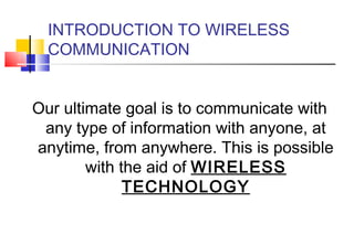 INTRODUCTION TO WIRELESS
  COMMUNICATION


Our ultimate goal is to communicate with
 any type of information with anyone, at
anytime, from anywhere. This is possible
        with the aid of WIRELESS
              TECHNOLOGY
 