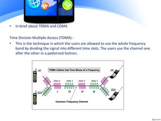 • In brief about TDMA and CDMA
Time Division Multiple Access (TDMA) :
• This is the technique in which the users are allowed to use the whole frequency
band by dividing the signal into different time slots. The users use the channel one
after the other in a patterned fashion.
 