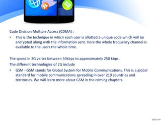 Code Division Multiple Access (CDMA) :
• This is the technique in which each user is allotted a unique code which will be
encrypted along with the information sent. Here the whole frequency channel is
available to the users the whole time.
The speed in 2G varies between 50kbps to approximately 250 kbps.
The different technologies of 2G include
• GSM - GSM stands for Global System for Mobile Communications. This is a global
standard for mobile communications spreading in over 219 countries and
territories. We will learn more about GSM in the coming chapters.
 