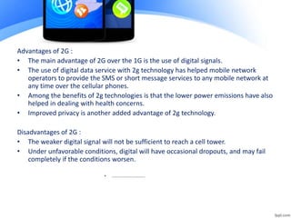 Advantages of 2G :
• The main advantage of 2G over the 1G is the use of digital signals.
• The use of digital data service with 2g technology has helped mobile network
operators to provide the SMS or short message services to any mobile network at
any time over the cellular phones.
• Among the benefits of 2g technologies is that the lower power emissions have also
helped in dealing with health concerns.
• Improved privacy is another added advantage of 2g technology.
Disadvantages of 2G :
• The weaker digital signal will not be sufficient to reach a cell tower.
• Under unfavorable conditions, digital will have occasional dropouts, and may fail
completely if the conditions worsen.
• ………………………………
 