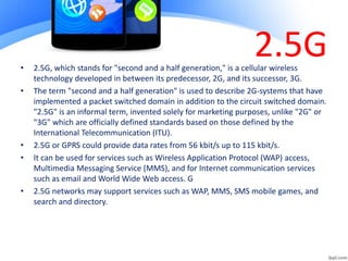 2.5G
• 2.5G, which stands for "second and a half generation," is a cellular wireless
technology developed in between its predecessor, 2G, and its successor, 3G.
• The term "second and a half generation" is used to describe 2G-systems that have
implemented a packet switched domain in addition to the circuit switched domain.
"2.5G" is an informal term, invented solely for marketing purposes, unlike "2G" or
"3G" which are officially defined standards based on those defined by the
International Telecommunication (ITU).
• 2.5G or GPRS could provide data rates from 56 kbit/s up to 115 kbit/s.
• It can be used for services such as Wireless Application Protocol (WAP) access,
Multimedia Messaging Service (MMS), and for Internet communication services
such as email and World Wide Web access. G
• 2.5G networks may support services such as WAP, MMS, SMS mobile games, and
search and directory.
 