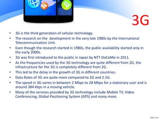 3G
• 3G is the third generation of cellular technology.
• The research on the development in the very late 1980s by the International
Telecommunication Unit.
• Even though the research started in 1980s, the public availability started only in
the early 2000s.
• 3G was first introduced to the public in Japan by NTT DoCoMo in 2011.
• As the frequencies used by the 3G technology are quite different from 2G, the
infrastructure for the 3G is completely different from 2G.
• This led to the delay in the growth of 3G in different countries.
• Data Rates of 3G are quite more compared to 2G and 2.5G.
• The speed in 3G varies in between 2 Mbps to 28 Mbps for a stationary user and is
around 384 kbps in a moving vehicle.
• Many of the services provided by 3G technology include Mobile TV, Video
Conferencing, Global Positioning System (GPS) and many more.
 