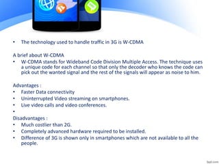 • The technology used to handle traffic in 3G is W-CDMA
A brief about W-CDMA
• W-CDMA stands for Wideband Code Division Multiple Access. The technique uses
a unique code for each channel so that only the decoder who knows the code can
pick out the wanted signal and the rest of the signals will appear as noise to him.
Advantages :
• Faster Data connectivity
• Uninterrupted Video streaming on smartphones.
• Live video calls and video conferences.
•
Disadvantages :
• Much costlier than 2G.
• Completely advanced hardware required to be installed.
• Difference of 3G is shown only in smartphones which are not available to all the
people.
 