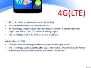 4G(LTE)
• 4G is the fourth generation of mobile technology.
• This was first commercially launched in 2010.
• 4G technology speeds targets peak data rates of almost 1 Gbps for stationary
objects and almost upto 100 Mbps for moving objects.
• The technology used in 4G wireless system is OFDMA.
A brief about OFDMA :
• OFDMA stands for Orthogonal Frequency Division Multiple Access.
• The technology works by splitting the signal into multiple smaller sub-sections that
are then transmitted simultaneously at different frequencies.
 