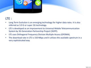 LTE :
• Long Term Evolution is an emerging technology for higher data rates. It is also
referred as 3.9 G or super 3G technology.
• LTE is developed as an improvement to Universal Mobile Telecommunication
System by 3G Generation Partnership Project (3GPP).
• LTE uses Orthogonal Frequency Division Multiple Access (OFDMA).
• The download rate in LTE is 150 Mbps and it utilizes the available spectrum in a
very sophisticated way.
 