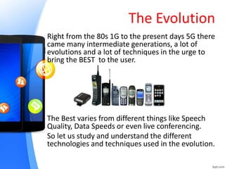 The Evolution
Right from the 80s 1G to the present days 5G there
came many intermediate generations, a lot of
evolutions and a lot of techniques in the urge to
bring the BEST to the user.
The Best varies from different things like Speech
Quality, Data Speeds or even live conferencing.
So let us study and understand the different
technologies and techniques used in the evolution.
 