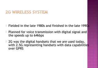  Fielded in the late 1980s and finished in the late 1990s
 Planned for voice transmission with digital signal and
the speeds up to 64kbps
 2G was the digital handsets that we are used today,
with 2.5G representing handsets with data capabilities
over GPRS
 