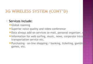  Services include:
 Global roaming
 Superior voice quality and video conference
 Data always add–on services (e-mail, personal organizer, etc.)
 Information for web surfing, music, news, corporate intranet,
transportation service etc.
 Purchasing – on-line shopping / banking, ticketing, gambling,
games, etc.
 