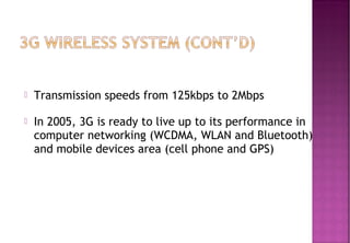  Transmission speeds from 125kbps to 2Mbps
 In 2005, 3G is ready to live up to its performance in
computer networking (WCDMA, WLAN and Bluetooth)
and mobile devices area (cell phone and GPS)
 