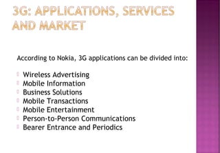 According to Nokia, 3G applications can be divided into:
 Wireless Advertising
 Mobile Information
 Business Solutions
 Mobile Transactions
 Mobile Entertainment
 Person-to-Person Communications
 Bearer Entrance and Periodics
 