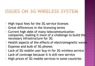  High input fees for the 3G service licenses
 Great differences in the licensing terms
 Current high debt of many telecommunication
companies, making it more of a challenge to build the
necessary infrastructure for 3G
 Health aspects of the effects of electromagnetic waves
 Expense and bulk of 3G phones
 Lack of 2G mobile user buy-in for 3G wireless service
 Lack of coverage because it is still new service
 High prices of 3G mobile services in some countries
 