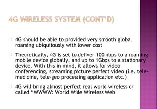  4G should be able to provided very smooth global
roaming ubiquitously with lower cost
 Theoretically, 4G is set to deliver 100mbps to a roaming
mobile device globally, and up to 1Gbps to a stationary
device. With this in mind, it allows for video
conferencing, streaming picture perfect video (i.e. tele-
medicine, tele-geo processing application etc.)
 4G will bring almost perfect real world wireless or
called “WWWW: World Wide Wireless Web
 