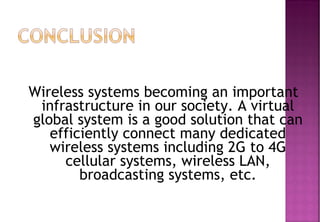 Wireless systems becoming an important
infrastructure in our society. A virtual
global system is a good solution that can
efficiently connect many dedicated
wireless systems including 2G to 4G
cellular systems, wireless LAN,
broadcasting systems, etc.
 