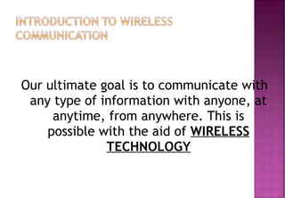 Our ultimate goal is to communicate with
any type of information with anyone, at
anytime, from anywhere. This is
possible with the aid of WIRELESS
TECHNOLOGY
 