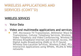 WIRELESS SERVICES
1) Voice Data
2) Video and multimedia applications and services
 VHF, Microwave TV Transmission, Millimeter Wave Data
Transmission, Cellular Telephony Services, Wireless
Video Telephony and Video Conferencing, Wireless PBX,
Wireless Broadband Internet and Internet Access, HDTV,
Digital Audio Broadcasting (DAB) or Hi-Fi Sound,
Wireless Geo-Location Services, Wireless E-Mail, PCs
Interactive Applications using WPANs, WLANs & WMANs
networks
 