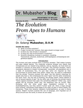 Dr. Mubasher’s Blog
                            DEPARTMENT OF BIOLOGY
                       OXFORD HIGH SCHOOL T. M. KHAN
November 20, 2012


The Evolution
From Apes to Humans
                Posted by

Dr. Solangi Mubasher, D.V.M
Inside the story
      What is human evolution?
      If apes 'turned into' humans, then apes should no longer exist?
      Is there any role of tools in evolution?
      Is there any role of environment in evolution?
      Scientific disciplines involved in evolution, including,
       Taxonomical, physical, anatomical, anthropological, archaeological and
       genetical aspects.
                                   Introduction
The humans and apes evolved from a common ancestor. That makes humans
and apes related species. The molecular evidence showed very clearly that
chimpanzees are our closest living relatives, and so, logically, we must share an
ancestor in common at some point in the past. This common ancestor, wasn’t
necessarily identical to modern chimpanzees- remember, all populations are in
a state of evolutionary flux, it’s just that some are required by their
environments to evolve faster than others. Either way, we need to understand
that the phrase “Humans evolved from apes” has two distinct meanings for
people who hear it. One emphasizes the word “apes” and the other emphasizes
the word “from.” By one way of thinking, the phrase means “Homo sapiens is
one of several species of ape.” By the other way of thinking, the phrase means
“Homo sapiens evolved from apes into something different.” Either way, some
people will be annoyed. Either way, the statement may be correct. After
diverging with the other great apes, bipedalism evolved in the
Australopithecines, but they weren’t human quite yet. Once a large enough
brain evolved, rudimentary tools began to be used, as seen in Homo habilis, the
Handyman. These then became migratory hunter/gatherers, as seen in Homo
erectus. Modern humans evolved the use of language, and migrated out of
Africa and all over the world, to where we are today.
 