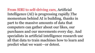 15
From SIRI to self-driving cars, Artificial
Intelligence (AI) is progressing rapidly.The
momentum behind AI is building, thanks in
part to the massive amounts of data that
computers can gather about our likes, our
purchases and our movements every day. And
specialists in artificial intelligence research use
all that data to train machines how to learn and
predict what we want—or detest.
 