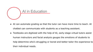 AI in Education
● AI can automate grading so that the tutor can have more time to teach. AI
chatbot can communicate with students as a teaching assistant.
● Textbooks are digitized with the help of AI, early-stage virtual tutors assist
human instructors and facial analysis gauges the emotions of students to
help determine who’s struggling or bored and better tailor the experience to
their individual needs.
 