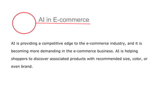 AI in E-commerce
AI is providing a competitive edge to the e-commerce industry, and it is
becoming more demanding in the e-commerce business. AI is helping
shoppers to discover associated products with recommended size, color, or
even brand.
 