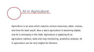 AI in Agriculture
Agriculture is an area which requires various resources, labor, money,
and time for best result. Now a day's agriculture is becoming digital,
and AI is emerging in this field. Agriculture is applying AI as
agriculture robotics, solid and crop monitoring, predictive analysis. AI
in agriculture can be very helpful for farmers.
 