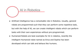 AI in Robotics
● Artificial Intelligence has a remarkable role in Robotics. Usually, general
robots are programmed such that they can perform some repetitive task,
but with the help of AI, we can create intelligent robots which can perform
tasks with their own experiences without pre-programmed.
● Humanoid Robots are best examples for AI in robotics, recently the
intelligent Humanoid robot named as Erica and Sophia has been
developed which can talk and behave like humans.
 