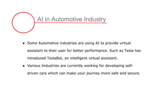 AI in Automotive Industry
● Some Automotive industries are using AI to provide virtual
assistant to their user for better performance. Such as Tesla has
introduced TeslaBot, an intelligent virtual assistant.
● Various Industries are currently working for developing self-
driven cars which can make your journey more safe and secure.
 