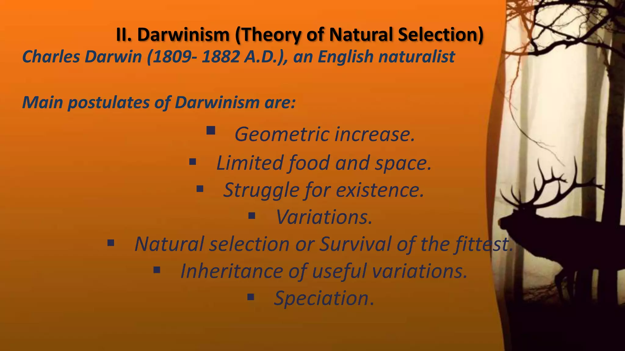 II. Darwinism (Theory of Natural Selection)
Charles Darwin (1809‐ 1882 A.D.), an English naturalist
Main postulates of Darwinism are:
 Geometric increase.
 Limited food and space.
 Struggle for existence.
 Variations.
 Natural selection or Survival of the fittest.
 Inheritance of useful variations.
 Speciation.
 