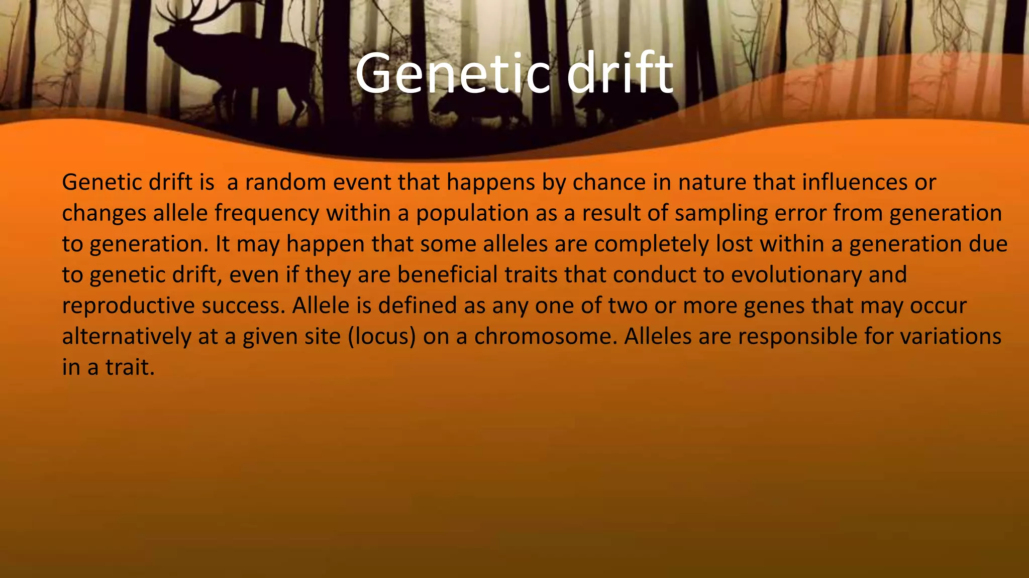 Genetic drift
Genetic drift is a random event that happens by chance in nature that influences or
changes allele frequency within a population as a result of sampling error from generation
to generation. It may happen that some alleles are completely lost within a generation due
to genetic drift, even if they are beneficial traits that conduct to evolutionary and
reproductive success. Allele is defined as any one of two or more genes that may occur
alternatively at a given site (locus) on a chromosome. Alleles are responsible for variations
in a trait.
 