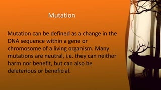 Mutation
Mutation can be defined as a change in the
DNA sequence within a gene or
chromosome of a living organism. Many
mutations are neutral, i.e. they can neither
harm nor benefit, but can also be
deleterious or beneficial.
 
