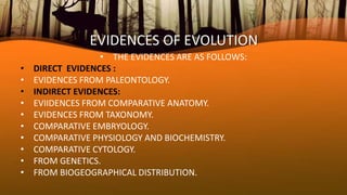 EVIDENCES OF EVOLUTION
• THE EVIDENCES ARE AS FOLLOWS:
• DIRECT EVIDENCES :
• EVIDENCES FROM PALEONTOLOGY.
• INDIRECT EVIDENCES:
• EVIIDENCES FROM COMPARATIVE ANATOMY.
• EVIDENCES FROM TAXONOMY.
• COMPARATIVE EMBRYOLOGY.
• COMPARATIVE PHYSIOLOGY AND BIOCHEMISTRY.
• COMPARATIVE CYTOLOGY.
• FROM GENETICS.
• FROM BIOGEOGRAPHICAL DISTRIBUTION.
 