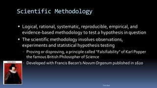 Scientific Methodology
 Logical, rational, systematic, reproducible, empirical, and
evidence-based methodology to test a hypothesis in question
 The scientific methodology involves observations,
experiments and statistical hypothesis testing
 Proving or disproving, a principle called “Falsifiability” of Karl Popper
the famous British Philosopher of Science
 Developed with Francis Bacon’s Novum Organum published in 1620
Felix Bast
 