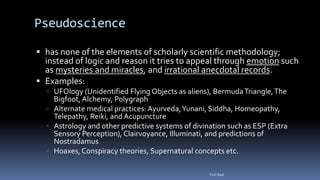 Pseudoscience
 has none of the elements of scholarly scientific methodology;
instead of logic and reason it tries to appeal through emotion such
as mysteries and miracles, and irrational anecdotal records.
 Examples:
 UFOlogy (Unidentified Flying Objects as aliens), BermudaTriangle,The
Bigfoot, Alchemy, Polygraph
 Alternate medical practices: Ayurveda,Yunani, Siddha, Homeopathy,
Telepathy, Reiki, and Acupuncture
 Astrology and other predictive systems of divination such as ESP (Extra
Sensory Perception), Clairvoyance, Illuminati, and predictions of
Nostradamus
 Hoaxes, Conspiracy theories, Supernatural concepts etc.
Felix Bast
 