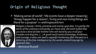 Origin of Religious Thought
 ‘Making sense of world’; ‘life events have a deeper meaning’,
‘things happen for a reason’; ‘living and non-living things are
there for a purpose’ >> anthropocentrism
 Religion is based, I think, primarily and mainly upon fear. It is partly the
terror of the unknown and partly, as I have said, the wish to feel that
you have a kind of elder brother who will stand by you in all your
troubles and disputes. [...] A good world needs knowledge, kindliness,
and courage; it does not need a regretful hankering after the past or a
fettering of the free intelligence by the words uttered long ago by
ignorant men.
 —Bertrand Russell
Felix Bast
 