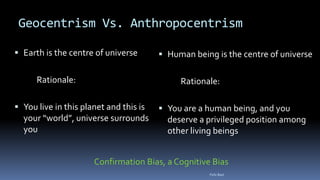 Geocentrism Vs. Anthropocentrism
 Earth is the centre of universe
Rationale:
 You live in this planet and this is
your “world”, universe surrounds
you
 Human being is the centre of universe
Rationale:
 You are a human being, and you
deserve a privileged position among
other living beings
Confirmation Bias, a Cognitive Bias
Felix Bast
 