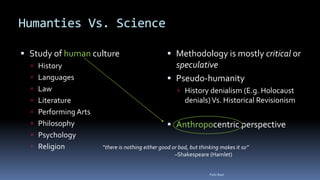 Humanties Vs. Science
 Study of human culture
 History
 Languages
 Law
 Literature
 Performing Arts
 Philosophy
 Psychology
 Religion
 Methodology is mostly critical or
speculative
 Pseudo-humanity
 History denialism (E.g. Holocaust
denials)Vs. Historical Revisionism
 Anthropocentric perspective
“there is nothing either good or bad, but thinking makes it so”
–Shakespeare (Hamlet)
Felix Bast
 