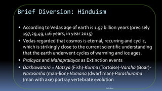 Brief Diversion: Hinduism
 According toVedas age of earth is 1.97 billion years (precisely
197,29,49,116 years, in year 2015)
 Vedas regarded that cosmos is eternal, recurring and cyclic,
which is strikingly close to the current scientific understanding
that the earth underwent cycles of warming and ice ages.
 Pralayas and Mahapralayas as Extinction events
 Dashawatara = Matsya (Fish)-Kurma (Tortoise)-Varaha (Boar)-
Narasimha (man-lion)-Vamana (dwarf man)-Parashurama
(man with axe) portray vertebrate evolution
Felix Bast
 