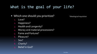 What is the goal of your life?
 Which one should you prioritize?
1. Love?
2. Happiness?
3. Health and Longevity?
4. Money and material processions?
5. Fame and Fortune?
6. Pleasure?
7. Sex?
8. Charity?
9. Belief in God?
Teleological inquisition
Felix Bast
 