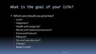 What is the goal of your life?
 Which one should you prioritize?
 Love?
 Happiness?
 Health and Longevity?
 Money and material processions?
 Fame and Fortune?
 Pleasure?
 Sex and reproduction?
 Charity?
 Belief in God?
Felix Bast
 