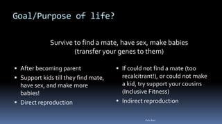 Goal/Purpose of life?
 After becoming parent
 Support kids till they find mate,
have sex, and make more
babies!
 Direct reproduction
 If could not find a mate (too
recalcitrant!), or could not make
a kid, try support your cousins
(Inclusive Fitness)
 Indirect reproduction
Survive to find a mate, have sex, make babies
(transfer your genes to them)
Felix Bast
 
